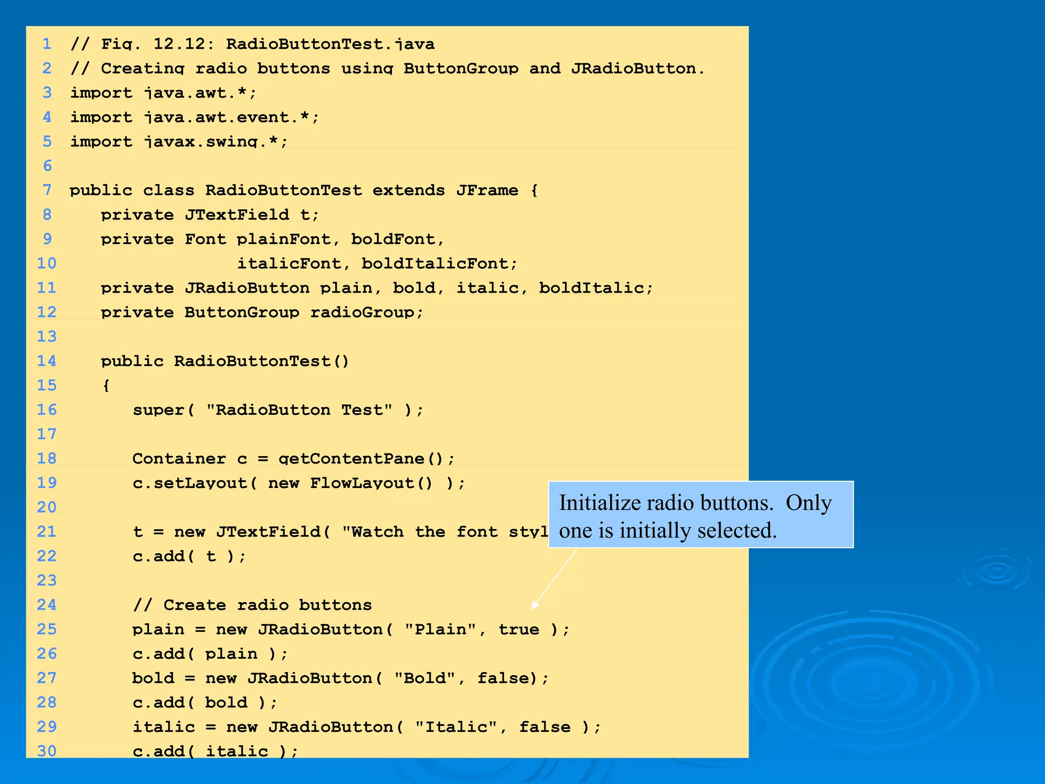 1.
1. import
import
1.1 Declarations
1.1 Declarations
1 // Fig. 12.12: RadioButtonTest.java
2 // Creating radio buttons using ButtonGroup and JRadioButton.
3 import java.awt.*;
4 import java.awt.event.*;
5 import javax.swing.*;
6
7 public class RadioButtonTest extends JFrame {
8 private JTextField t;
9 private Font plainFont, boldFont,
10 italicFont, boldItalicFont;
11 private JRadioButton plain, bold, italic, boldItalic;
12 private ButtonGroup radioGroup;
13
14 public RadioButtonTest()
15 {
16 super( "RadioButton Test" );
17
18 Container c = getContentPane();
19 c.setLayout( new FlowLayout() );
20
21 t = new JTextField( "Watch the font style change", 25 );
22 c.add( t );
23
24 // Create radio buttons
25 plain = new JRadioButton( "Plain", true );
26 c.add( plain );
27 bold = new JRadioButton( "Bold", false);
28 c.add( bold );
29 italic = new JRadioButton( "Italic", false );
30 c.add( italic );
Initialize radio buttons. Only
one is initially selected.
 
