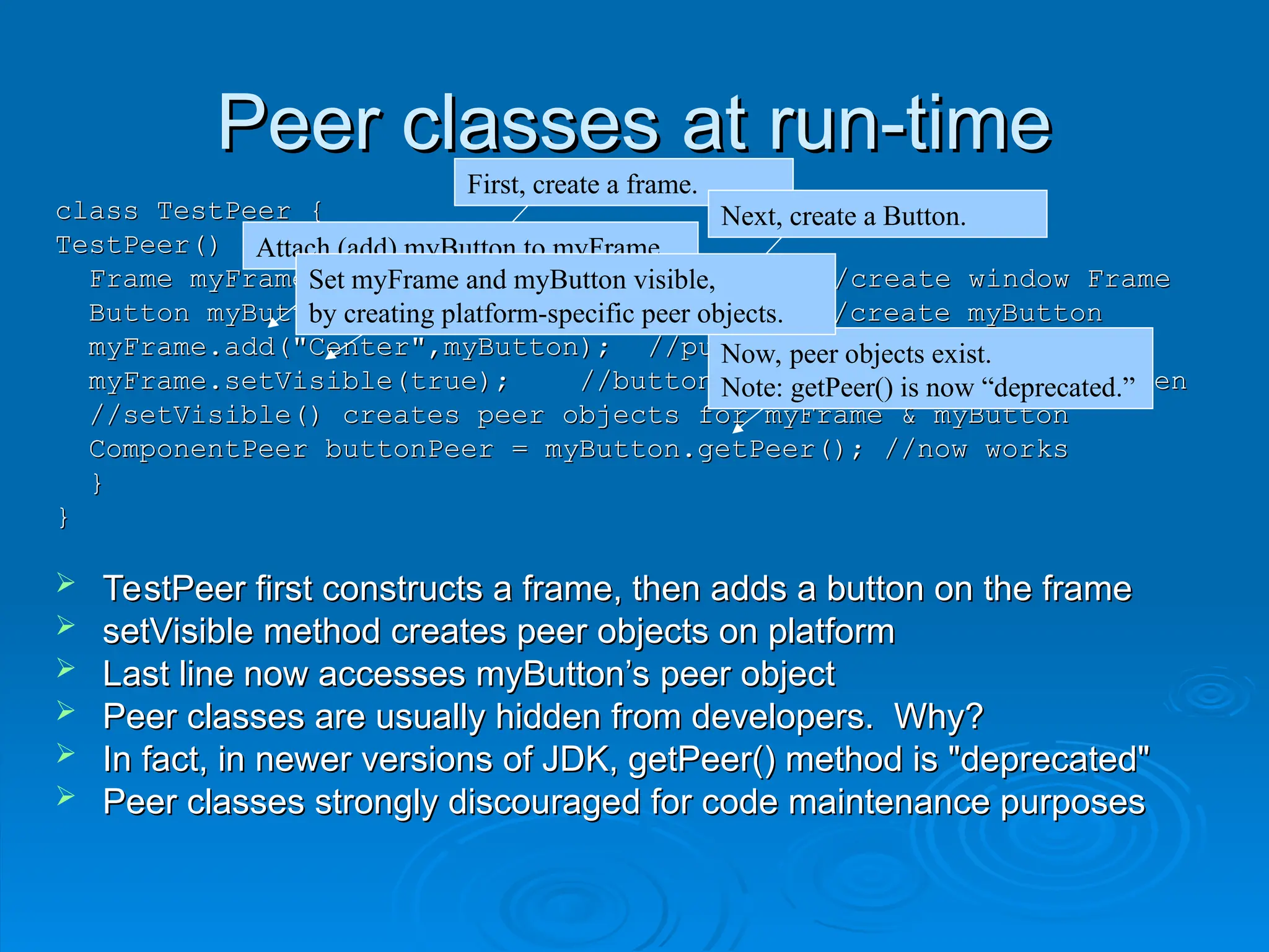 Peer classes at run-time
Peer classes at run-time
class TestPeer {
class TestPeer {
TestPeer() {
TestPeer() {
Frame myFrame = new Frame("my Frame"); //create window Frame
Frame myFrame = new Frame("my Frame"); //create window Frame
Button myButton = new Button("my Button"); //create myButton
Button myButton = new Button("my Button"); //create myButton
myFrame.add("Center",myButton); //put myButton in myFrame
myFrame.add("Center",myButton); //put myButton in myFrame
myFrame.setVisible(true); //button appears in window on screen
myFrame.setVisible(true); //button appears in window on screen
//setVisible() creates peer objects for myFrame & myButton
//setVisible() creates peer objects for myFrame & myButton
ComponentPeer buttonPeer = myButton.getPeer(); //now works
ComponentPeer buttonPeer = myButton.getPeer(); //now works
}
}
}
}
 TestPeer first constructs a frame, then adds a button on the frame
TestPeer first constructs a frame, then adds a button on the frame
 setVisible method creates peer objects on platform
setVisible method creates peer objects on platform
 Last line now accesses myButton’s peer object
Last line now accesses myButton’s peer object
 Peer classes are usually hidden from developers. Why?
Peer classes are usually hidden from developers. Why?
 In fact, in newer versions of JDK, getPeer() method is "deprecated"
In fact, in newer versions of JDK, getPeer() method is "deprecated"
 Peer classes strongly discouraged for code maintenance purposes
Peer classes strongly discouraged for code maintenance purposes
First, create a frame.
Next, create a Button.
Attach (add) myButton to myFrame.
Now, peer objects exist.
Note: getPeer() is now “deprecated.”
Set myFrame and myButton visible,
by creating platform-specific peer objects.
 