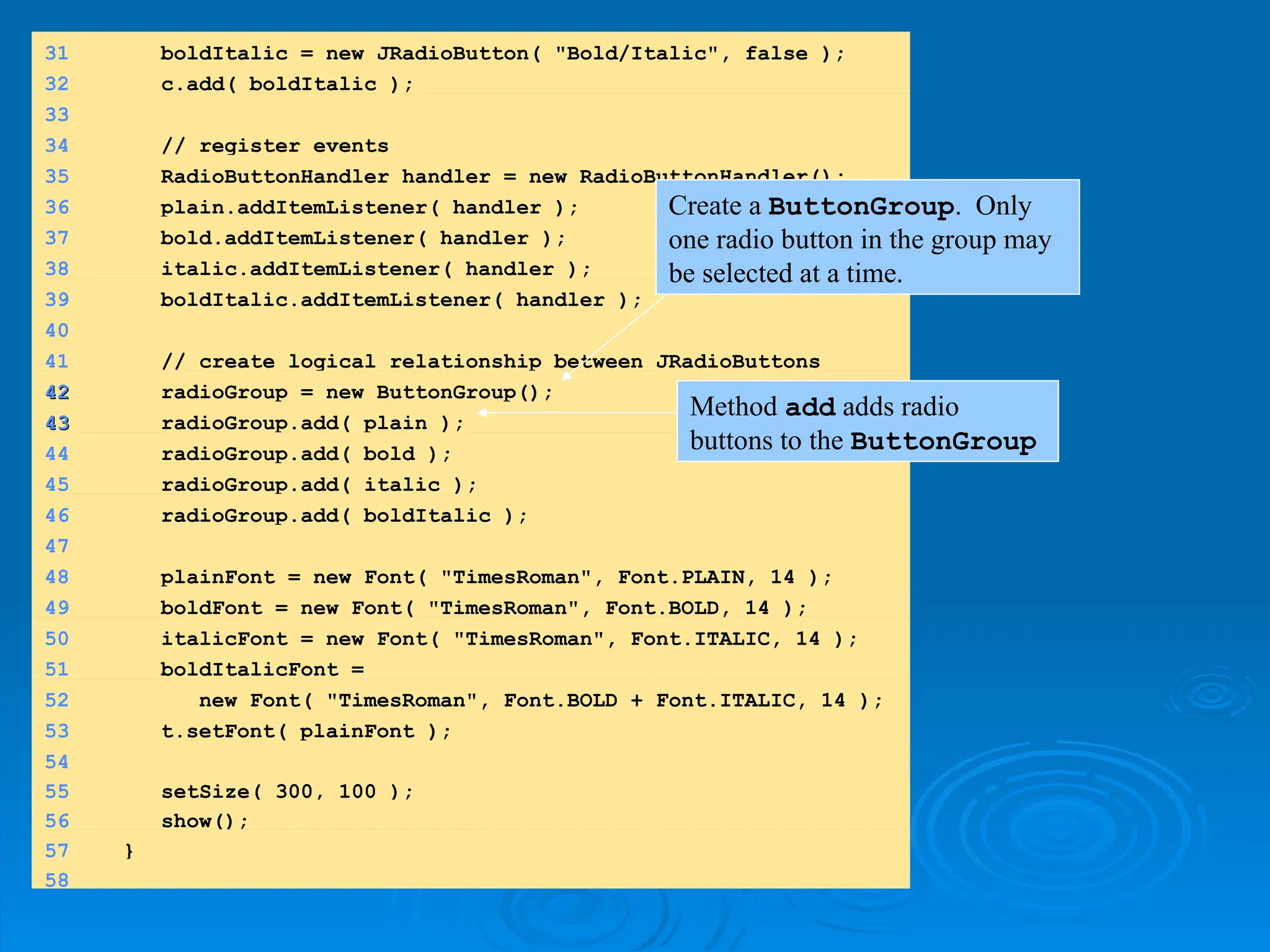 31 boldItalic = new JRadioButton( "Bold/Italic", false );
32 c.add( boldItalic );
33
34 // register events
35 RadioButtonHandler handler = new RadioButtonHandler();
36 plain.addItemListener( handler );
37 bold.addItemListener( handler );
38 italic.addItemListener( handler );
39 boldItalic.addItemListener( handler );
40
41 // create logical relationship between JRadioButtons
42
42 radioGroup = new ButtonGroup();
43
43 radioGroup.add( plain );
44 radioGroup.add( bold );
45 radioGroup.add( italic );
46 radioGroup.add( boldItalic );
47
48 plainFont = new Font( "TimesRoman", Font.PLAIN, 14 );
49 boldFont = new Font( "TimesRoman", Font.BOLD, 14 );
50 italicFont = new Font( "TimesRoman", Font.ITALIC, 14 );
51 boldItalicFont =
52 new Font( "TimesRoman", Font.BOLD + Font.ITALIC, 14 );
53 t.setFont( plainFont );
54
55 setSize( 300, 100 );
56 show();
57 }
58
Create a ButtonGroup. Only
one radio button in the group may
be selected at a time.
Method add adds radio
buttons to the ButtonGroup
 