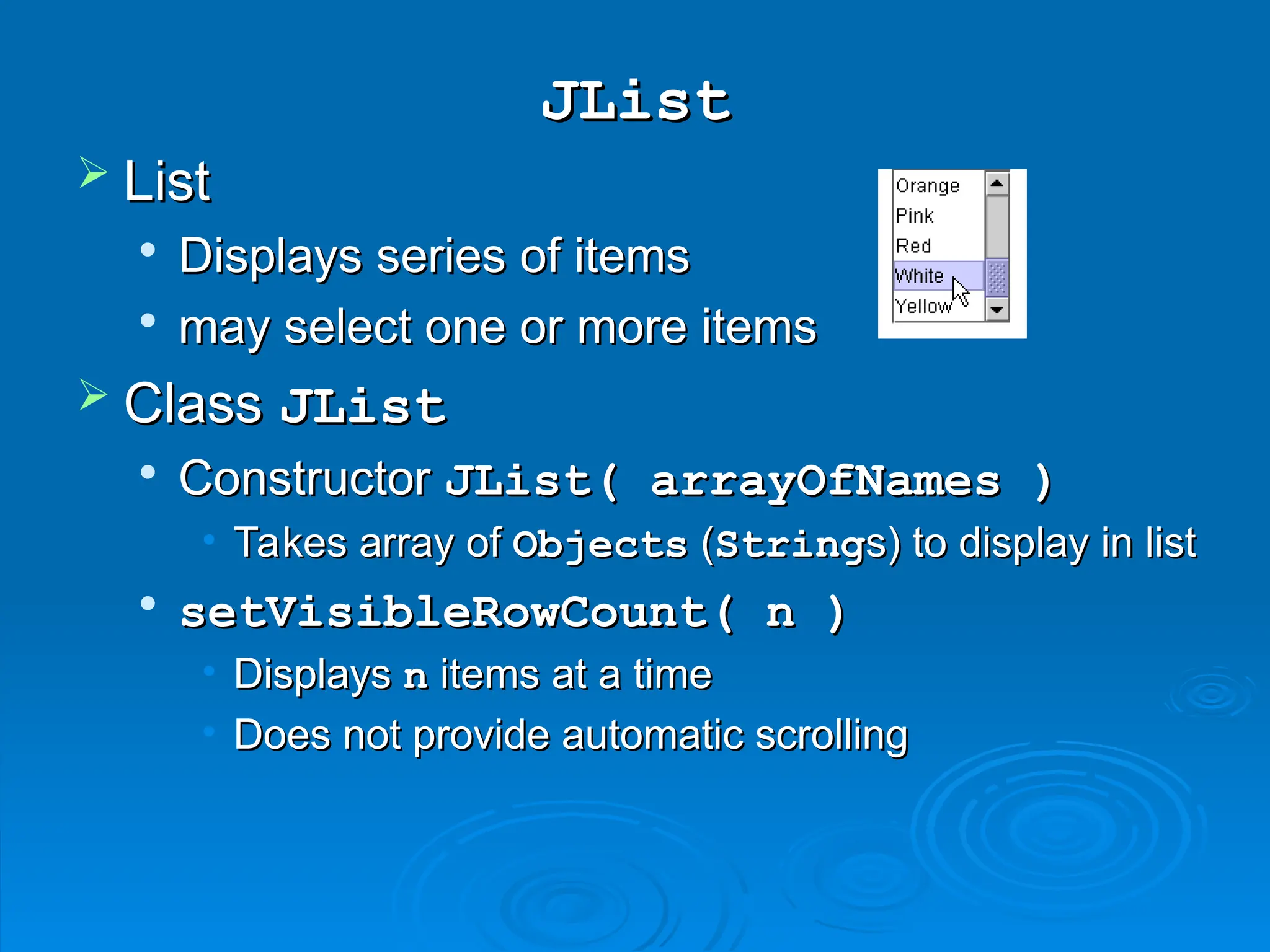 JList
JList
 List
List

Displays series of items
Displays series of items

may select one or more items
may select one or more items
 Class
Class JList
JList

Constructor
Constructor JList( arrayOfNames )
JList( arrayOfNames )
• Takes array of
Takes array of Objects
Objects (
(String
Strings) to display in list
s) to display in list

setVisibleRowCount( n )
setVisibleRowCount( n )
• Displays
Displays n
n items at a time
items at a time
• Does not provide automatic scrolling
Does not provide automatic scrolling
 