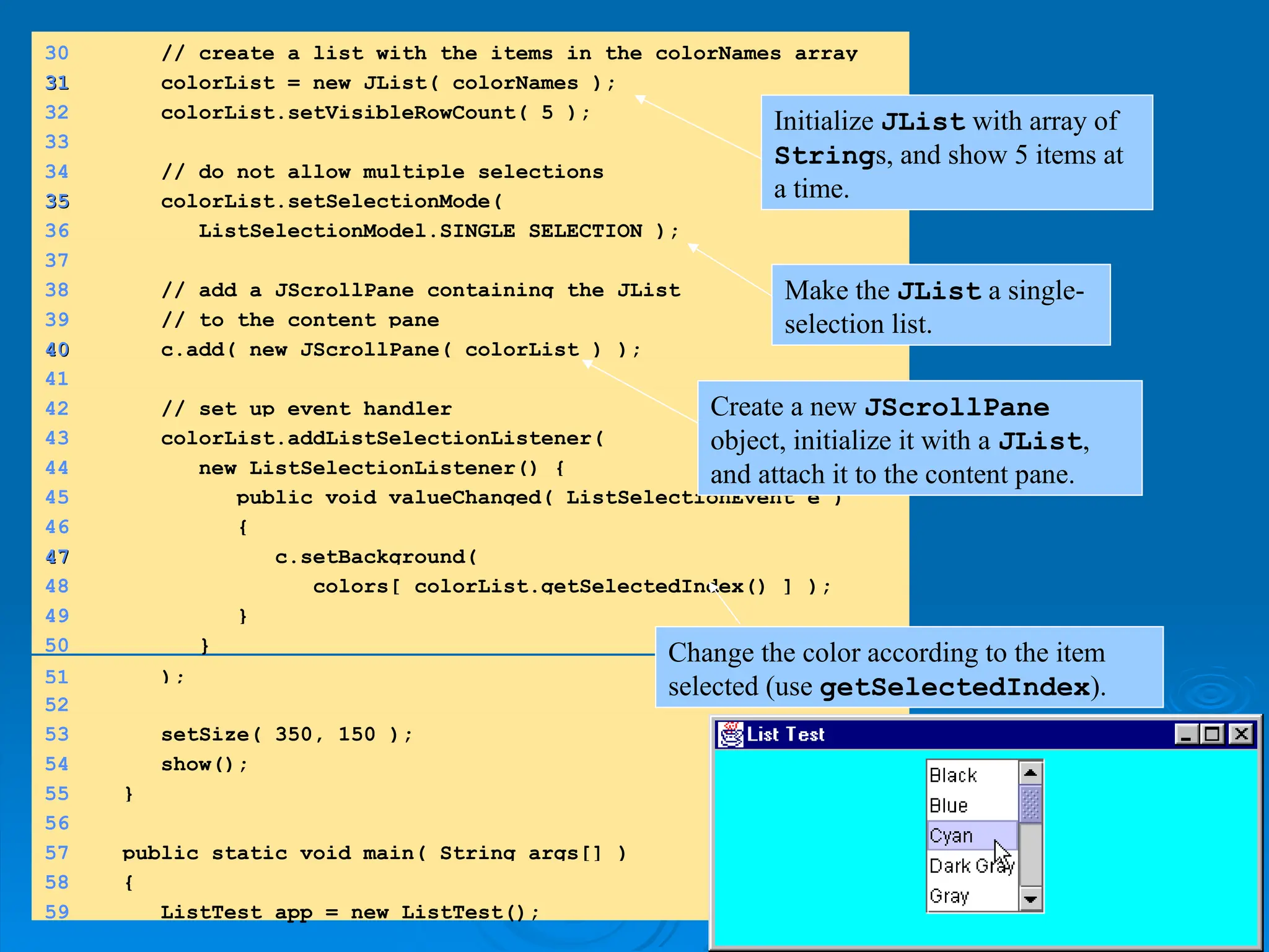 30 // create a list with the items in the colorNames array
31
31 colorList = new JList( colorNames );
32 colorList.setVisibleRowCount( 5 );
33
34 // do not allow multiple selections
35
35 colorList.setSelectionMode(
36 ListSelectionModel.SINGLE_SELECTION );
37
38 // add a JScrollPane containing the JList
39 // to the content pane
40
40 c.add( new JScrollPane( colorList ) );
41
42 // set up event handler
43 colorList.addListSelectionListener(
44 new ListSelectionListener() {
45 public void valueChanged( ListSelectionEvent e )
46 {
47
47 c.setBackground(
48 colors[ colorList.getSelectedIndex() ] );
49 }
50 }
51 );
52
53 setSize( 350, 150 );
54 show();
55 }
56
57 public static void main( String args[] )
58 {
59 ListTest app = new ListTest();
Initialize JList with array of
Strings, and show 5 items at
a time.
Make the JList a single-
selection list.
Create a new JScrollPane
object, initialize it with a JList,
and attach it to the content pane.
Change the color according to the item
selected (use getSelectedIndex).
 
