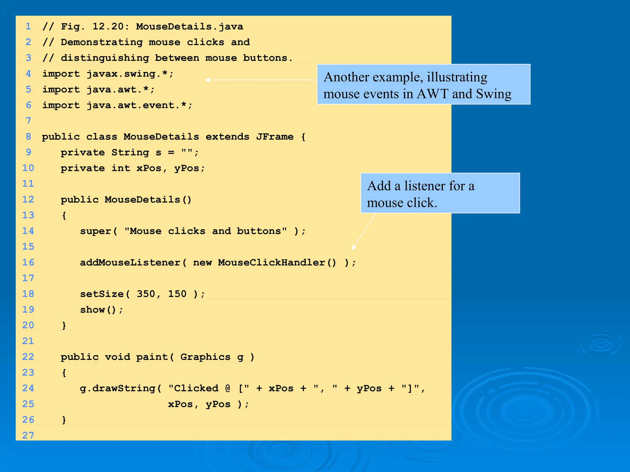 1 // Fig. 12.20: MouseDetails.java
2 // Demonstrating mouse clicks and
3 // distinguishing between mouse buttons.
4 import javax.swing.*;
5 import java.awt.*;
6 import java.awt.event.*;
7
8 public class MouseDetails extends JFrame {
9 private String s = "";
10 private int xPos, yPos;
11
12 public MouseDetails()
13 {
14 super( "Mouse clicks and buttons" );
15
16 addMouseListener( new MouseClickHandler() );
17
18 setSize( 350, 150 );
19 show();
20 }
21
22 public void paint( Graphics g )
23 {
24 g.drawString( "Clicked @ [" + xPos + ", " + yPos + "]",
25 xPos, yPos );
26 }
27
Another example, illustrating
mouse events in AWT and Swing
Add a listener for a
mouse click.
 