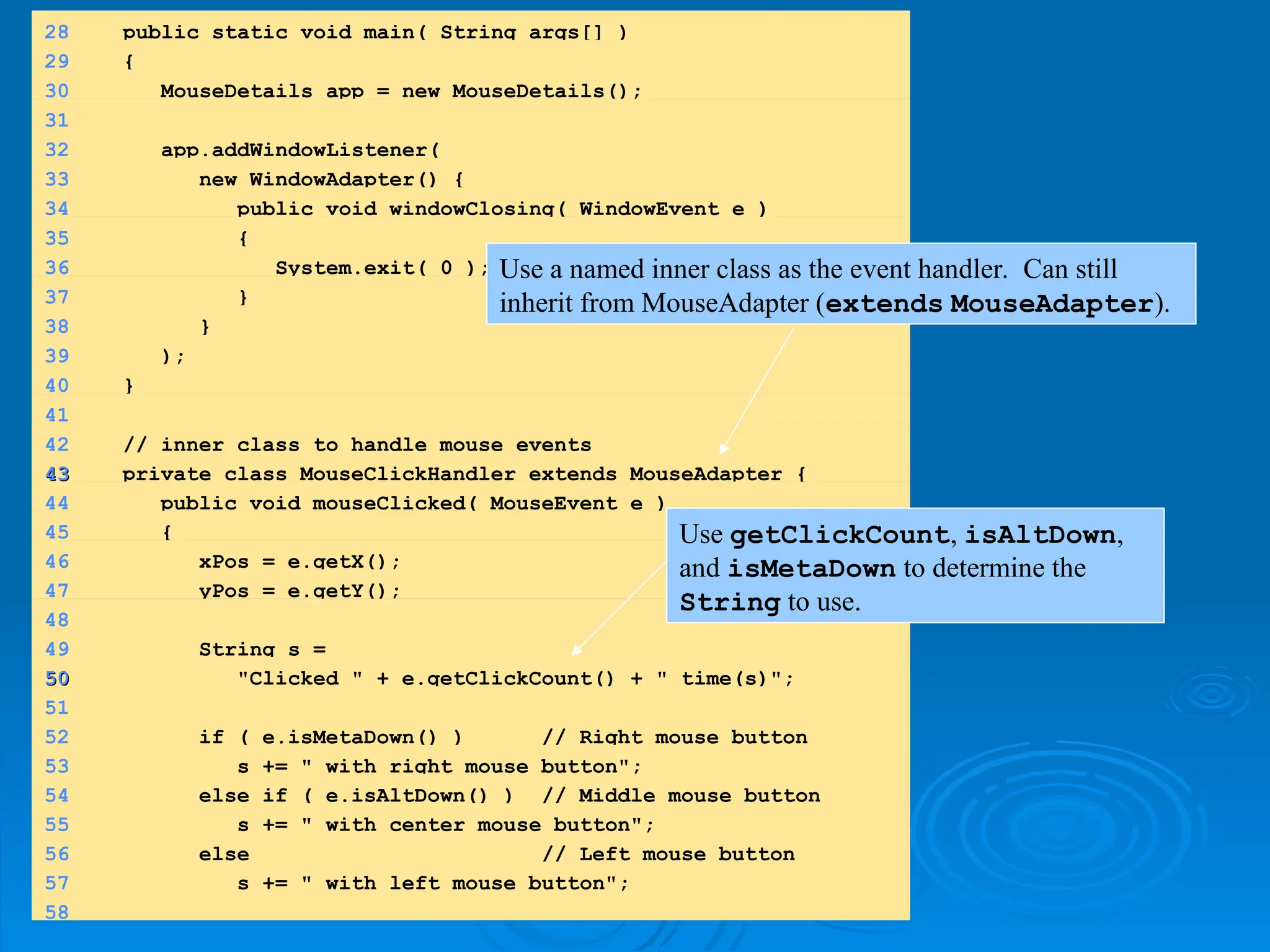 28 public static void main( String args[] )
29 {
30 MouseDetails app = new MouseDetails();
31
32 app.addWindowListener(
33 new WindowAdapter() {
34 public void windowClosing( WindowEvent e )
35 {
36 System.exit( 0 );
37 }
38 }
39 );
40 }
41
42 // inner class to handle mouse events
43
43 private class MouseClickHandler extends MouseAdapter {
44 public void mouseClicked( MouseEvent e )
45 {
46 xPos = e.getX();
47 yPos = e.getY();
48
49 String s =
50
50 "Clicked " + e.getClickCount() + " time(s)";
51
52 if ( e.isMetaDown() ) // Right mouse button
53 s += " with right mouse button";
54 else if ( e.isAltDown() ) // Middle mouse button
55 s += " with center mouse button";
56 else // Left mouse button
57 s += " with left mouse button";
58
Use a named inner class as the event handler. Can still
inherit from MouseAdapter (extends MouseAdapter).
Use getClickCount, isAltDown,
and isMetaDown to determine the
String to use.
 