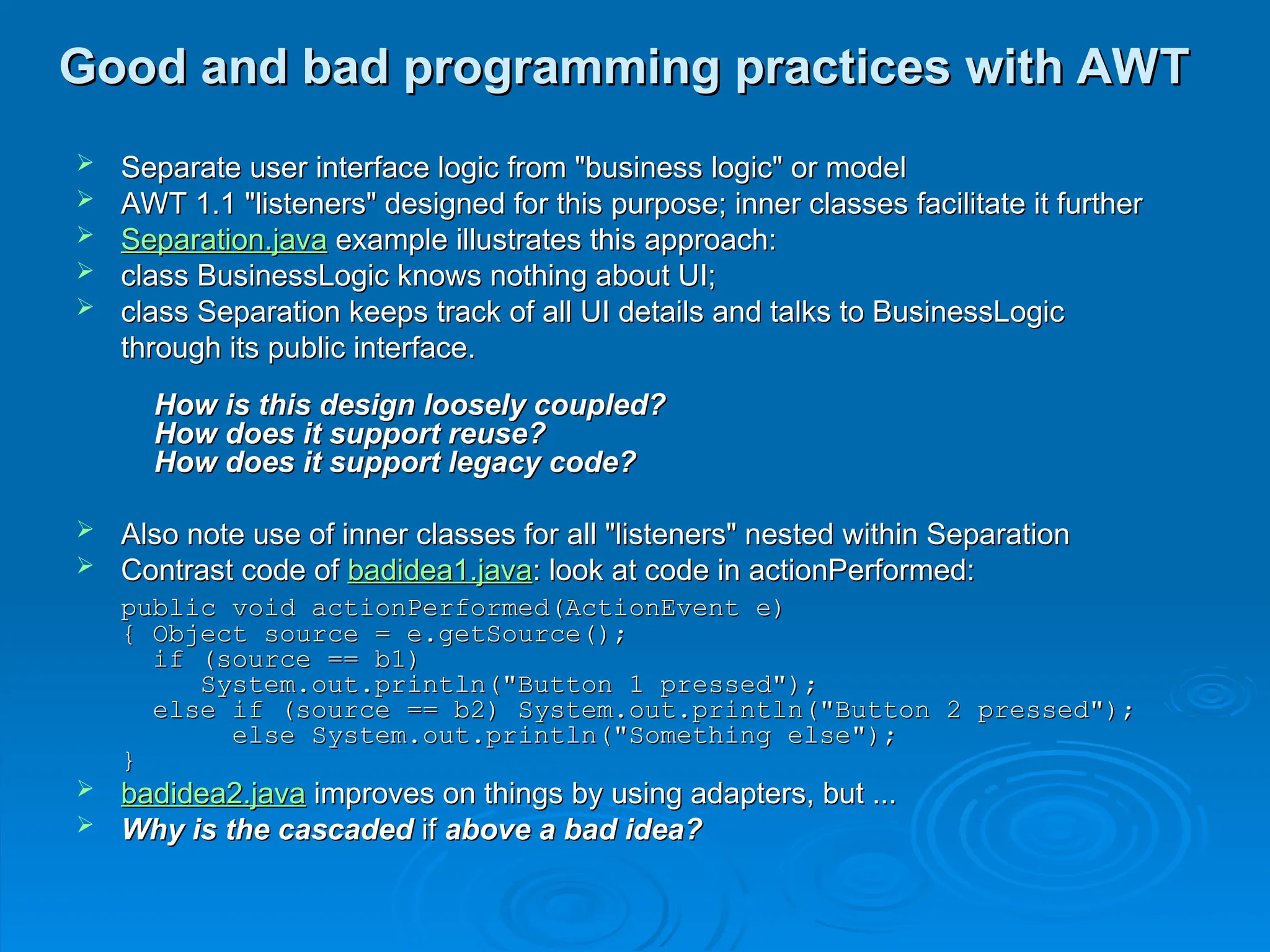 Good and bad programming practices with AWT
Good and bad programming practices with AWT
 Separate user interface logic from "business logic" or model
Separate user interface logic from "business logic" or model
 AWT 1.1 "listeners" designed for this purpose; inner classes facilitate it further
AWT 1.1 "listeners" designed for this purpose; inner classes facilitate it further
 Separation.java
Separation.java example illustrates this approach:
example illustrates this approach:
 class BusinessLogic knows nothing about UI;
class BusinessLogic knows nothing about UI;
 class Separation keeps track of all UI details and talks to BusinessLogic
class Separation keeps track of all UI details and talks to BusinessLogic
through its public interface.
through its public interface.
How is this design loosely coupled?
How is this design loosely coupled?
How does it support reuse?
How does it support reuse?
How does it support legacy code?
How does it support legacy code?
 Also note use of inner classes for all "listeners" nested within Separation
Also note use of inner classes for all "listeners" nested within Separation
 Contrast code of
Contrast code of badidea1.java
badidea1.java: look at code in actionPerformed:
: look at code in actionPerformed:
public void actionPerformed(ActionEvent e)
public void actionPerformed(ActionEvent e)
{ Object source = e.getSource();
{ Object source = e.getSource();
if (source == b1)
if (source == b1)
System.out.println("Button 1 pressed");
System.out.println("Button 1 pressed");
else if (source == b2) System.out.println("Button 2 pressed");
else if (source == b2) System.out.println("Button 2 pressed");
else System.out.println("Something else");
else System.out.println("Something else");
}
}
 badidea2.java
badidea2.java improves on things by using adapters, but ...
improves on things by using adapters, but ...
 Why is the cascaded
Why is the cascaded if
if above a bad idea?
above a bad idea?
 