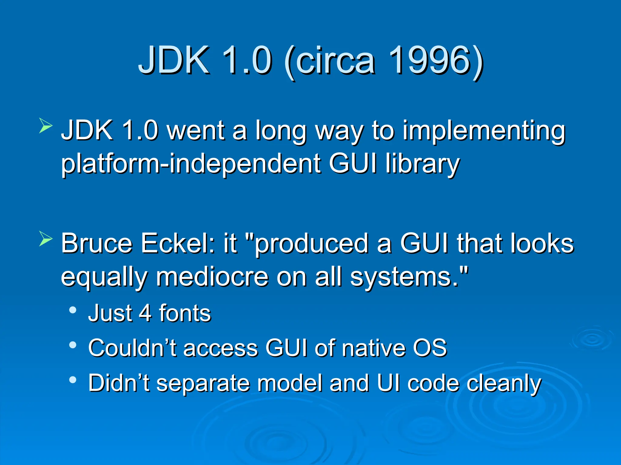 JDK 1.0 (circa 1996)
JDK 1.0 (circa 1996)
 JDK 1.0 went a long way to implementing
JDK 1.0 went a long way to implementing
platform-independent GUI library
platform-independent GUI library
 Bruce Eckel: it "produced a GUI that looks
Bruce Eckel: it "produced a GUI that looks
equally mediocre on all systems."
equally mediocre on all systems."

Just 4 fonts
Just 4 fonts

Couldn’t access GUI of native OS
Couldn’t access GUI of native OS

Didn’t separate model and UI code cleanly
Didn’t separate model and UI code cleanly
 