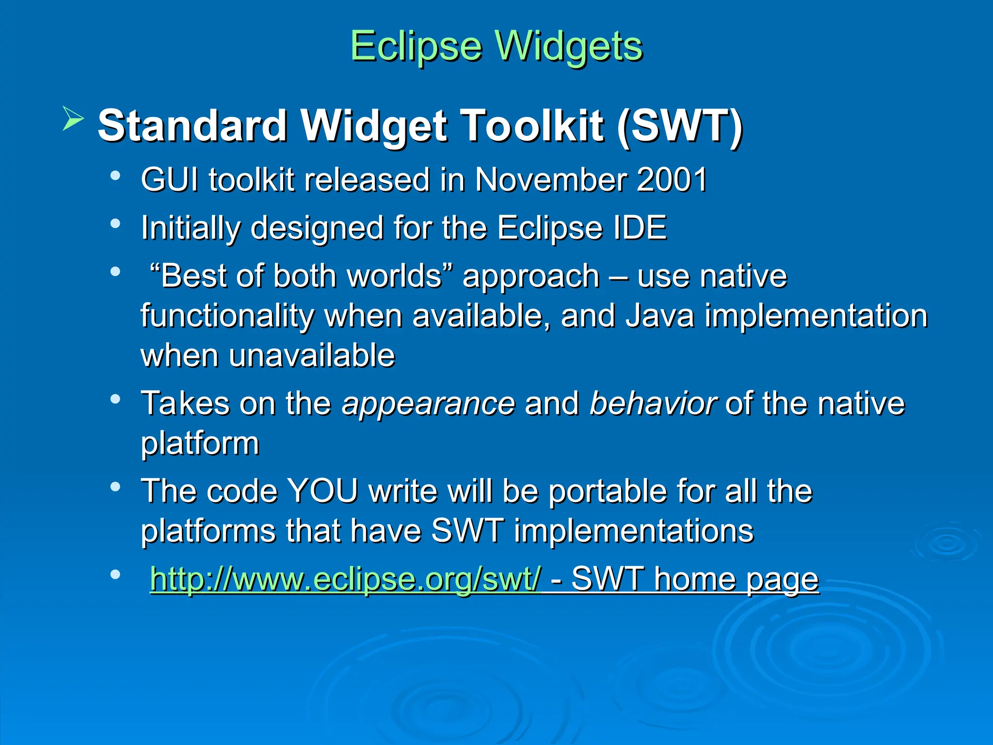 Eclipse Widgets
Eclipse Widgets
 Standard Widget Toolkit (SWT)
Standard Widget Toolkit (SWT)

GUI toolkit released in November 2001
GUI toolkit released in November 2001

Initially designed for the Eclipse IDE
Initially designed for the Eclipse IDE

“
“Best of both worlds” approach – use native
Best of both worlds” approach – use native
functionality when available, and Java implementation
functionality when available, and Java implementation
when unavailable
when unavailable

Takes on the
Takes on the appearance
appearance and
and behavior
behavior of the native
of the native
platform
platform

The code YOU write will be portable for all the
The code YOU write will be portable for all the
platforms that have SWT implementations
platforms that have SWT implementations

http://www.eclipse.org/swt/
http://www.eclipse.org/swt/ - SWT home page
- SWT home page
 