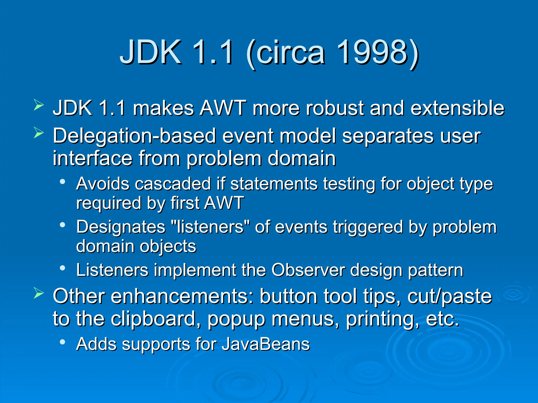 JDK 1.1 (circa 1998)
JDK 1.1 (circa 1998)
 JDK 1.1 makes AWT more robust and extensible
JDK 1.1 makes AWT more robust and extensible
 Delegation-based event model separates user
Delegation-based event model separates user
interface from problem domain
interface from problem domain

Avoids cascaded if statements testing for object type
Avoids cascaded if statements testing for object type
required by first AWT
required by first AWT

Designates "listeners" of events triggered by problem
Designates "listeners" of events triggered by problem
domain objects
domain objects

Listeners implement the Observer design pattern
Listeners implement the Observer design pattern
 Other enhancements: button tool tips, cut/paste
Other enhancements: button tool tips, cut/paste
to the clipboard, popup menus, printing, etc.
to the clipboard, popup menus, printing, etc.

Adds supports for JavaBeans
Adds supports for JavaBeans
 
