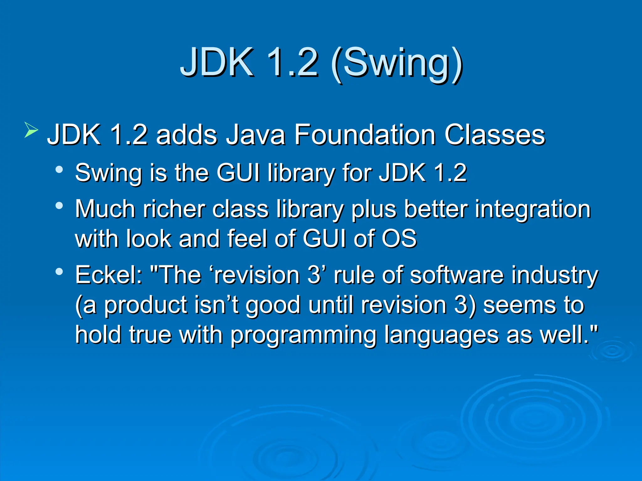 JDK 1.2 (Swing)
JDK 1.2 (Swing)
 JDK 1.2 adds Java Foundation Classes
JDK 1.2 adds Java Foundation Classes

Swing is the GUI library for JDK 1.2
Swing is the GUI library for JDK 1.2

Much richer class library plus better integration
Much richer class library plus better integration
with look and feel of GUI of OS
with look and feel of GUI of OS

Eckel: "The ‘revision 3’ rule of software industry
Eckel: "The ‘revision 3’ rule of software industry
(a product isn’t good until revision 3) seems to
(a product isn’t good until revision 3) seems to
hold true with programming languages as well."
hold true with programming languages as well."
 