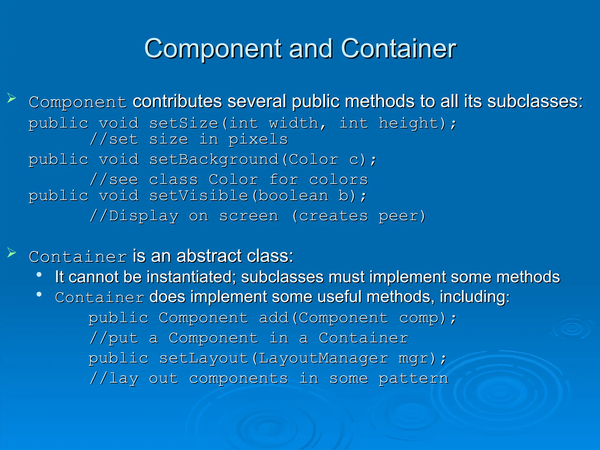 Component and Container
Component and Container
 Component
Component contributes several public methods to all its subclasses:
contributes several public methods to all its subclasses:
public void setSize(int width, int height);
public void setSize(int width, int height);
//set size in pixels
//set size in pixels
public void setBackground(Color c);
public void setBackground(Color c);
//see class Color for colors
//see class Color for colors
public void setVisible(boolean b);
public void setVisible(boolean b);
//Display on screen (creates peer)
//Display on screen (creates peer)
 Container
Container is an abstract class:
is an abstract class:

It cannot be instantiated; subclasses must implement some methods
It cannot be instantiated; subclasses must implement some methods

Container
Container does implement some useful methods, including
does implement some useful methods, including:
:
public Component add(Component comp);
public Component add(Component comp);
//put a Component in a Container
//put a Component in a Container
public setLayout(LayoutManager mgr);
public setLayout(LayoutManager mgr);
//lay out components in some pattern
//lay out components in some pattern
 