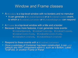 Window and Frame classes
Window and Frame classes
 A
A Window
Window is a top-level window with no borders and no menubar
is a top-level window with no borders and no menubar

It can generate a
It can generate a WindowOpened
WindowOpened or a
or a WindowClosed
WindowClosed event,
event,
to which a
to which a WindowListener
WindowListener or
or WindowAdapter
WindowAdapter can respond
can respond
 A
A Frame
Frame is a top-level window with a title and a border
is a top-level window with a title and a border
 Because it has more features, it can generate more events:
Because it has more features, it can generate more events:
WindowOpened, WindowClosing, WindowClosed,
WindowOpened, WindowClosing, WindowClosed,
WindowIconified, WindowDeiconified,
WindowIconified, WindowDeiconified,
WindowActivated, WindowDeactivated
WindowActivated, WindowDeactivated
 Respond to these events with a
Respond to these events with a WindowListener
WindowListener
 Once a subclass of Container has been constructed, it can
Once a subclass of Container has been constructed, it can add
add
(attach) any AWT component within it, such as a Button, Label,
(attach) any AWT component within it, such as a Button, Label,
TextField, or another Frame or Panel
TextField, or another Frame or Panel
 