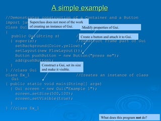A simple example
A simple example
//Demonstrates construction of a Container and a Button
//Demonstrates construction of a Container and a Button
import java.awt.*;
import java.awt.*;
class Gui extends Frame
class Gui extends Frame
{
{
public Gui(String s)
public Gui(String s) //constructor
//constructor
{ super(s);
{ super(s); //construct Frame part of Gui
//construct Frame part of Gui
setBackground(Color.yellow);
setBackground(Color.yellow);
setLayout(new FlowLayout());
setLayout(new FlowLayout());
Button pushButton = new Button("press me");
Button pushButton = new Button("press me");
add(pushButton);
add(pushButton);
}
}
} //class Gui
} //class Gui
class Ex_1
class Ex_1 //Creates an instance of class
//Creates an instance of class
Gui
Gui
{ public static void main(String[] args)
{ public static void main(String[] args)
{ Gui screen = new Gui("Example 1");
{ Gui screen = new Gui("Example 1");
screen.setSize(500,100);
screen.setSize(500,100);
screen.setVisible(true);
screen.setVisible(true);
}
}
} //class Ex_1
} //class Ex_1
Superclass does not most of the work
of creating an instance of Gui. Modify properties of Gui.
Create a button and attach it to Gui.
Construct a Gui, set its size
and make it visible.
What does this program not do?
 
