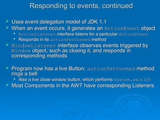 Responding to events, continued
Responding to events, continued
 Uses event delegation model of JDK 1.1
Uses event delegation model of JDK 1.1
 When an event occurs, it generates an
When an event occurs, it generates an ActionEvent
ActionEvent object
object

ActionListener
ActionListener interface listens for a particular
interface listens for a particular ActionEvent
ActionEvent

Responds in its
Responds in its actionPerformed
actionPerformed method
method
 WindowListener
WindowListener interface observes events triggered by
interface observes events triggered by
Window
Window object, such as closing it, and responds in
object, such as closing it, and responds in
corresponding methods
corresponding methods
 Program now has a live Button:
Program now has a live Button: actionPerformed
actionPerformed method
method
rings a bell
rings a bell

Also a live close window button, which performs
Also a live close window button, which performs System.exit(0)
System.exit(0)
 Most Components in the AWT have corresponding Listeners
Most Components in the AWT have corresponding Listeners
 