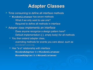 Adapter Classes
Adapter Classes
 Time consuming to define all interface methods
Time consuming to define all interface methods

WindowListener
WindowListener has seven methods
has seven methods
• What if we only want to use one?
What if we only want to use one?
• Required to define all methods in interface
Required to define all methods in interface
 Adapter class i
Adapter class implements an interface
mplements an interface
• Does anyone recognize a design pattern here?
Does anyone recognize a design pattern here?
• Default implementation ({ }, empty body) for all methods
Default implementation ({ }, empty body) for all methods

You then extend adapter class,
You then extend adapter class,
• overriding methods for events you care about, such as
overriding methods for events you care about, such as
windowClosing
windowClosing.
.

Has "is a" relationship with interface
Has "is a" relationship with interface
• WindowAdapter
WindowAdapter is a
is a WindowListener
WindowListener
• MouseAdapter
MouseAdapter is a
is a MouseListener
MouseListener
 