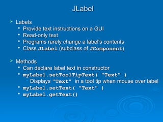 JLabel
JLabel
 Labels
Labels

Provide text instructions on a GUI
Provide text instructions on a GUI

Read-only text
Read-only text

Programs rarely change a label's contents
Programs rarely change a label's contents

Class
Class JLabel
JLabel (subclass of
(subclass of JComponent
JComponent)
)
 Methods
Methods

Can declare label text in constructor
Can declare label text in constructor

myLabel.setToolTipText( "Text" )
myLabel.setToolTipText( "Text" )
• Displays
Displays "Text"
"Text" in a tool tip when mouse over label
in a tool tip when mouse over label

myLabel.setText( "Text" )
myLabel.setText( "Text" )

myLabel.getText()
myLabel.getText()
 
