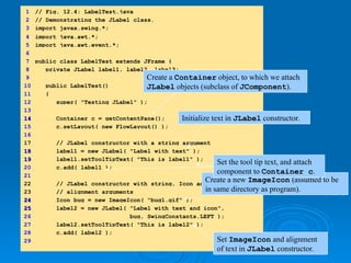 1 // Fig. 12.4: LabelTest.java
2 // Demonstrating the JLabel class.
3 import javax.swing.*;
4 import java.awt.*;
5 import java.awt.event.*;
6
7 public class LabelTest extends JFrame {
8 private JLabel label1, label2, label3;
9
10 public LabelTest()
11 {
12 super( "Testing JLabel" );
13
14
14 Container c = getContentPane();
15 c.setLayout( new FlowLayout() );
16
17 // JLabel constructor with a string argument
18
18 label1 = new JLabel( "Label with text" );
19
19 label1.setToolTipText( "This is label1" );
20 c.add( label1 );
21
22 // JLabel constructor with string, Icon and
23 // alignment arguments
24
24 Icon bug = new ImageIcon( "bug1.gif" );
25
25 label2 = new JLabel( "Label with text and icon",
26 bug, SwingConstants.LEFT );
27 label2.setToolTipText( "This is label2" );
28 c.add( label2 );
29
Create a Container object, to which we attach
JLabel objects (subclass of JComponent).
Initialize text in JLabel constructor.
Create a new ImageIcon (assumed to be
in same directory as program).
Set ImageIcon and alignment
of text in JLabel constructor.
Set the tool tip text, and attach
component to Container c.
 