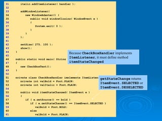 31 italic.addItemListener( handler );
32
33 addWindowListener(
34 new WindowAdapter() {
35 public void windowClosing( WindowEvent e )
36 {
37 System.exit( 0 );
38 }
39 }
40 );
41
42 setSize( 275, 100 );
43 show();
44 }
45
46 public static void main( String args[] )
47 {
48 new CheckBoxTest();
49 }
50
51
51 private class CheckBoxHandler implements ItemListener {
52 private int valBold = Font.PLAIN;
53 private int valItalic = Font.PLAIN;
54
55 public void itemStateChanged( ItemEvent e )
56 {
57 if ( e.getSource() == bold )
58
58 if ( e.getStateChange() == ItemEvent.SELECTED )
59 valBold = Font.BOLD;
60 else
61 valBold = Font.PLAIN;
Because CheckBoxHandler implements
ItemListener, it must define method
itemStateChanged
getStateChange returns
ItemEvent.SELECTED or
ItemEvent.DESELECTED
 