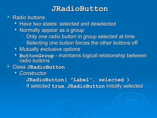 JRadioButton
JRadioButton
 Radio buttons
Radio buttons

Have two states: selected and deselected
Have two states: selected and deselected

Normally appear as a group
Normally appear as a group
• Only one radio button in group selected at time
Only one radio button in group selected at time
• Selecting one button forces the other buttons off
Selecting one button forces the other buttons off

Mutually exclusive options
Mutually exclusive options

ButtonGroup
ButtonGroup - maintains logical relationship between
- maintains logical relationship between
radio buttons
radio buttons
 Class
Class JRadioButton
JRadioButton

Constructor
Constructor
• JRadioButton( "Label", selected )
JRadioButton( "Label", selected )
• If selected
If selected true
true,
, JRadioButton
JRadioButton initially selected
initially selected
 