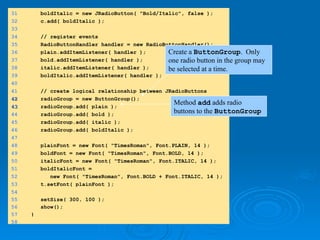 31 boldItalic = new JRadioButton( "Bold/Italic", false );
32 c.add( boldItalic );
33
34 // register events
35 RadioButtonHandler handler = new RadioButtonHandler();
36 plain.addItemListener( handler );
37 bold.addItemListener( handler );
38 italic.addItemListener( handler );
39 boldItalic.addItemListener( handler );
40
41 // create logical relationship between JRadioButtons
42
42 radioGroup = new ButtonGroup();
43
43 radioGroup.add( plain );
44 radioGroup.add( bold );
45 radioGroup.add( italic );
46 radioGroup.add( boldItalic );
47
48 plainFont = new Font( "TimesRoman", Font.PLAIN, 14 );
49 boldFont = new Font( "TimesRoman", Font.BOLD, 14 );
50 italicFont = new Font( "TimesRoman", Font.ITALIC, 14 );
51 boldItalicFont =
52 new Font( "TimesRoman", Font.BOLD + Font.ITALIC, 14 );
53 t.setFont( plainFont );
54
55 setSize( 300, 100 );
56 show();
57 }
58
Create a ButtonGroup. Only
one radio button in the group may
be selected at a time.
Method add adds radio
buttons to the ButtonGroup
 
