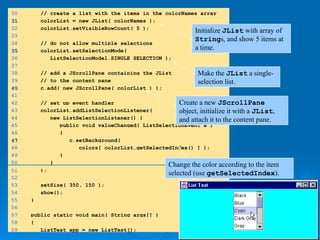 30 // create a list with the items in the colorNames array
31
31 colorList = new JList( colorNames );
32 colorList.setVisibleRowCount( 5 );
33
34 // do not allow multiple selections
35
35 colorList.setSelectionMode(
36 ListSelectionModel.SINGLE_SELECTION );
37
38 // add a JScrollPane containing the JList
39 // to the content pane
40
40 c.add( new JScrollPane( colorList ) );
41
42 // set up event handler
43 colorList.addListSelectionListener(
44 new ListSelectionListener() {
45 public void valueChanged( ListSelectionEvent e )
46 {
47
47 c.setBackground(
48 colors[ colorList.getSelectedIndex() ] );
49 }
50 }
51 );
52
53 setSize( 350, 150 );
54 show();
55 }
56
57 public static void main( String args[] )
58 {
59 ListTest app = new ListTest();
Initialize JList with array of
Strings, and show 5 items at
a time.
Make the JList a single-
selection list.
Create a new JScrollPane
object, initialize it with a JList,
and attach it to the content pane.
Change the color according to the item
selected (use getSelectedIndex).
 