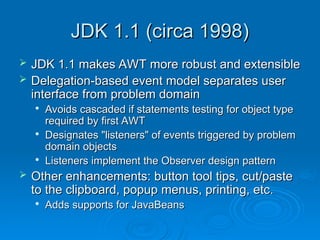 JDK 1.1 (circa 1998)
JDK 1.1 (circa 1998)
 JDK 1.1 makes AWT more robust and extensible
JDK 1.1 makes AWT more robust and extensible
 Delegation-based event model separates user
Delegation-based event model separates user
interface from problem domain
interface from problem domain

Avoids cascaded if statements testing for object type
Avoids cascaded if statements testing for object type
required by first AWT
required by first AWT

Designates "listeners" of events triggered by problem
Designates "listeners" of events triggered by problem
domain objects
domain objects

Listeners implement the Observer design pattern
Listeners implement the Observer design pattern
 Other enhancements: button tool tips, cut/paste
Other enhancements: button tool tips, cut/paste
to the clipboard, popup menus, printing, etc.
to the clipboard, popup menus, printing, etc.

Adds supports for JavaBeans
Adds supports for JavaBeans
 