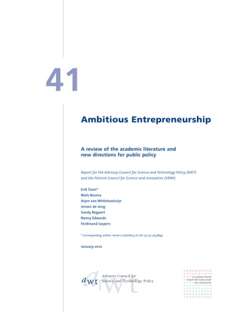 41
 Ambitious Entrepreneurship


 A review of the academic literature and
 new directions for public policy


 Report for the Advisory Council for Science and Technology Policy (AWT)
 and the Flemish Council for Science and Innovation (VRWI)


 Erik Stam*
 Niels Bosma
 Arjen van Witteloostuijn
 Jeroen de Jong
 Sandy Bogaert
 Nancy Edwards
 Ferdinand Jaspers


 * Corresponding author: email e.stam@uu.nl; tel +31 30 2537894



 January 2012




                Advisory Council for
                Science and Technology Policy
 