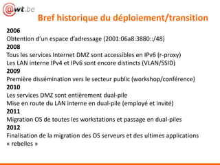 Bref historique du déploiement/transition
2006
Obtention d’un espace d’adressage (2001:06a8:3880::/48)
2008
Tous les services Internet DMZ sont accessibles en IPv6 (r-proxy)
Les LAN interne IPv4 et IPv6 sont encore distincts (VLAN/SSID)
2009
Première dissémination vers le secteur public (workshop/conférence)
2010
Les services DMZ sont entièrement dual-pile
Mise en route du LAN interne en dual-pile (employé et invité)
2011
Migration OS de toutes les workstations et passage en dual-piles
2012
Finalisation de la migration des OS serveurs et des ultimes applications
« rebelles »
 