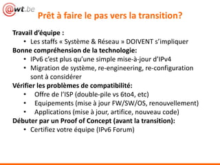 Prêt à faire le pas vers la transition?
Travail d’équipe :
    • Les staffs « Système & Réseau » DOIVENT s’impliquer
Bonne compréhension de la technologie:
    • IPv6 c’est plus qu’une simple mise-à-jour d’IPv4
    • Migration de système, re-engineering, re-configuration
      sont à considérer
Vérifier les problèmes de compatibilité:
    • Offre de l’ISP (double-pile vs 6to4, etc)
    • Equipements (mise à jour FW/SW/OS, renouvellement)
    • Applications (mise à jour, artifice, nouveau code)
Débuter par un Proof of Concept (avant la transition):
    • Certifiez votre équipe (IPv6 Forum)
 