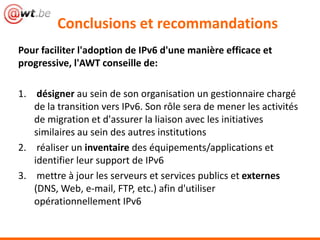 Conclusions et recommandations
Pour faciliter l'adoption de IPv6 d'une manière efficace et
progressive, l'AWT conseille de:

1. désigner au sein de son organisation un gestionnaire chargé
   de la transition vers IPv6. Son rôle sera de mener les activités
   de migration et d'assurer la liaison avec les initiatives
   similaires au sein des autres institutions
2. réaliser un inventaire des équipements/applications et
   identifier leur support de IPv6
3. mettre à jour les serveurs et services publics et externes
   (DNS, Web, e-mail, FTP, etc.) afin d'utiliser
   opérationnellement IPv6
 