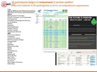 35 participants belges et uniquement 3 services publics!
      (issus d’un total de 2,572 participants) src 05/12: ww.worldipv6launch.org/participants
•1Ago
•Agence Wallonne des Télécommunications
•Association des Parents de Saint-Barthélemy
•Belnet
•BitProcessora IT Consulting
•CENTR - European ccTLD organisation
•Centralpoint.be
•Consultancy & Management Services
•Cu.be Solutions
•DNS.be
•Epidauros
•EstimatedWebsite
•Goffinet Training
•Goffinet Training
•Hackerspace Brussels
•IBBT
•IPv6 Council Belgium
•Jamsfamily
•JusTForFun Gaming
•KATHO University College
•Keytrade Bank
•Le JIM
•Maehdros
•MajorXtrems Blog
•Netdev
•NETris
•PublishWith.me
•Rack66
•Roleplay BE
•Simon Butcher
•Stijn Tintel
•The Next Net
•UZ Leuven
•Wommelgem Endurance
•XiteHosting
 