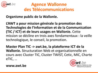 Agence Wallonne
           des Télécommunications
Organisme public de la Wallonie.
L’AWT a pour mission générale la promotion des
Technologies de l'Information et de la Communication
(TIC / ICT) et de leurs usages en Wallonie. Cette
mission se décline en trois axes fondamentaux : la veille
technologique, le conseil, la promotion.
Master Plan TIC -> awt.be, la plateforme ICT de la
Wallonie. Structuration Web et organisationnelle en
cours avec Cluster TIC, Cluster TWIST, Cetic, MIC, Charte
eTIC, …
www.awt.be
 