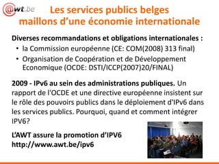 Les services publics belges
  maillons d’une économie internationale
Diverses recommandations et obligations internationales :
 • la Commission européenne (CE: COM(2008) 313 final)
 • Organisation de Coopération et de Développement
   Economique (OCDE: DSTI/ICCP(2007)20/FINAL)
2009 - IPv6 au sein des administrations publiques. Un
rapport de l'OCDE et une directive européenne insistent sur
le rôle des pouvoirs publics dans le déploiement d'IPv6 dans
les services publics. Pourquoi, quand et comment intégrer
IPV6?
L’AWT assure la promotion d’IPV6
http://www.awt.be/ipv6
 