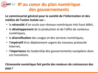 IP au coeur du plan numérique
               des gouvernements
Le commissariat général pour la société de l'information et des
médias de l’union insiste sur :
 • la nécessité d’un accès aux réseaux numériques très haut débit,
 • le développement de la production et de l'offre de contenus
   numériques,
 • la diversification des usages et des services numériques,
 • l’impératif d'un déploiement urgent du nouveau protocole
   Internet,
 • l'importance du leadership des gouvernements européens dans
   ces transitions.

L’économie numérique fait partie des moteurs de croissances des
pays !
 