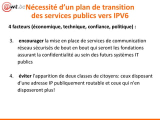 Nécessité d’un plan de transition
        des services publics vers IPV6
4 facteurs (économique, technique, confiance, politique) :

3. encourager la mise en place de services de communication
   réseau sécurisés de bout en bout qui seront les fondations
   assurant la confidentialité au sein des futurs systèmes IT
   publics

4. éviter l'apparition de deux classes de citoyens: ceux disposant
   d'une adresse IP publiquement routable et ceux qui n'en
   disposeront plus!
 