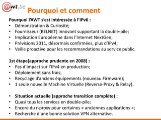 Pourquoi et comment
Pourquoi l’AWT s’est intéressée à l’IPv6 :
• Démonstration & Curiosité;
• Fournisseur (BELNET) innovant supportant la double-pile;
• Implication Européenne dans l’Internet NextGen;
• Prévisions 2011, désormais confirmées, plus d’IPv4;
• Veille proactive pour les recommandations au service public.

1st étape(approche prudente en 2008) :
• Pas d’impact sur l’IPv4 en production;
• Déploiement sans frais;
• Recyclage d’anciens équipements (nouveau Firmware);
• 1 seule nouvelle Machine Virtuelle (Reverse-Proxy & Relay).

•   Situation actuelle (approche transition complète) :
•   Quasi tous les services en double-pile;
•   Encore du r-proxy pour certaines « anciennes applications »;
•   Recherche d’une bonne solution VPN alternative.
 