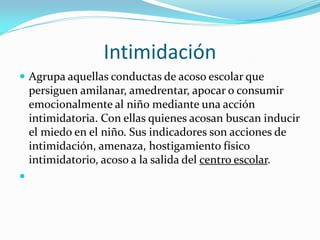 Intimidación
 Agrupa aquellas conductas de acoso escolar que
persiguen amilanar, amedrentar, apocar o consumir
emocionalmente al niño mediante una acción
intimidatoria. Con ellas quienes acosan buscan inducir
el miedo en el niño. Sus indicadores son acciones de
intimidación, amenaza, hostigamiento físico
intimidatorio, acoso a la salida del centro escolar.

 