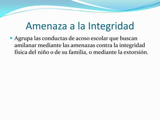 Amenaza a la Integridad
 Agrupa las conductas de acoso escolar que buscan
amilanar mediante las amenazas contra la integridad
física del niño o de su familia, o mediante la extorsión.
 