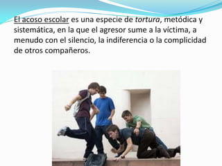 El acoso escolar es una especie de tortura, metódica y
sistemática, en la que el agresor sume a la víctima, a
menudo con el silencio, la indiferencia o la complicidad
de otros compañeros.
 