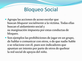 Bloqueo Social
 Agrupa las acciones de acoso escolar que
buscan bloquear socialmente a la víctima. Todas ellas
buscan el aislamiento social y
su marginación impuesta por estas conductas de
bloqueo.
 Son ejemplos las prohibiciones de jugar en un grupo,
de hablar o comunicar con otros, o de que nadie hable
o se relacione con él, pues son indicadores que
apuntan un intento por parte de otros de quebrar
la red social de apoyos del niño.
 