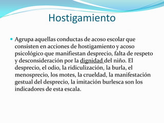 Hostigamiento
 Agrupa aquellas conductas de acoso escolar que
consisten en acciones de hostigamiento y acoso
psicológico que manifiestan desprecio, falta de respeto
y desconsideración por la dignidad del niño. El
desprecio, el odio, la ridiculización, la burla, el
menosprecio, los motes, la crueldad, la manifestación
gestual del desprecio, la imitación burlesca son los
indicadores de esta escala.
 