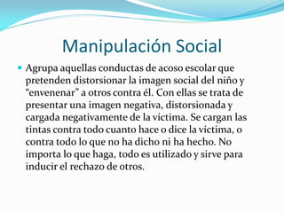 Manipulación Social
 Agrupa aquellas conductas de acoso escolar que
pretenden distorsionar la imagen social del niño y
“envenenar” a otros contra él. Con ellas se trata de
presentar una imagen negativa, distorsionada y
cargada negativamente de la víctima. Se cargan las
tintas contra todo cuanto hace o dice la víctima, o
contra todo lo que no ha dicho ni ha hecho. No
importa lo que haga, todo es utilizado y sirve para
inducir el rechazo de otros.
 