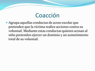 Coacción
 Agrupa aquellas conductas de acoso escolar que
pretenden que la víctima realice acciones contra su
voluntad. Mediante estas conductas quienes acosan al
niño pretenden ejercer un dominio y un sometimiento
total de su voluntad.
 