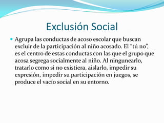 Exclusión Social
 Agrupa las conductas de acoso escolar que buscan
excluir de la participación al niño acosado. El “tú no”,
es el centro de estas conductas con las que el grupo que
acosa segrega socialmente al niño. Al ningunearlo,
tratarlo como si no existiera, aislarlo, impedir su
expresión, impedir su participación en juegos, se
produce el vacío social en su entorno.
 