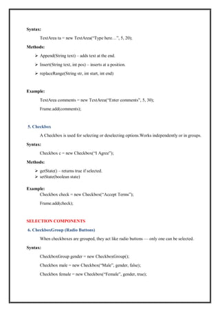 Syntax:
TextArea ta = new TextArea(“Type here…”, 5, 20);
Methods:
 Append(String text) – adds text at the end.
 Insert(String text, int pos) – inserts at a position.
 replaceRange(String str, int start, int end)
Example:
TextArea comments = new TextArea(“Enter comments”, 5, 30);
Frame.add(comments);
5. Checkbox
A Checkbox is used for selecting or deselecting options.Works independently or in groups.
Syntax:
Checkbox c = new Checkbox(“I Agree”);
Methods:
 getState() – returns true if selected.
 setState(boolean state)
Example:
Checkbox check = new Checkbox(“Accept Terms”);
Frame.add(check);
SELECTION COMPONENTS
6. CheckboxGroup (Radio Buttons)
When checkboxes are grouped, they act like radio buttons — only one can be selected.
Syntax:
CheckboxGroup gender = new CheckboxGroup();
Checkbox male = new Checkbox(“Male”, gender, false);
Checkbox female = new Checkbox(“Female”, gender, true);
 