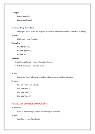 Example:
Frame.add(male);
Frame.add(female);
7. Choice (Drop-down List)
Displays a list of items, but only one is visible at a time.Similar to a ComboBox in Swing.
Syntax:
Choice ch = new Choice();
Example :
Ch.add(“Java”);
Ch.add(“Python”);
Ch.add(“C++”);
Methods:
 getSelectedItem() – returns the selected option.
 Select(int index) – selects by index.
8. List
Displays a list of selectable items.Can allow single or multiple selections.
Syntax:
List list = new List(4, true);
List.add(“Red”);
List.add(“Blue”);
List.add(“Green”);
VISUAL AND CONTROL COMPONENTS
9. Scrollbar
Used to scroll through content horizontally or vertically.
Syntax:
Scrollbar s = new Scrollbar();
 
