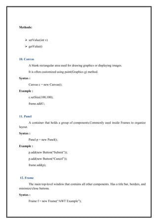 Methods:
 setValue(int v)
 getValue()
10. Canvas
A blank rectangular area used for drawing graphics or displaying images.
It is often customized using paint(Graphics g) method.
Syntax :
Canvas c = new Canvas();
Example :
c.setSize(100,100);
frame.add©;
11. Panel
A container that holds a group of components.Commonly used inside Frames to organize
layout.
Syntax :
Panel p = new Panel();
Example :
p.add(new Button(“Submit”));
p.add(new Button(“Cancel”));
frame.add(p);
12. Frame
The main top-level window that contains all other components. Has a title bar, borders, and
minimize/close buttons.
Syntax :
Frame f = new Frame(“AWT Example”);
 