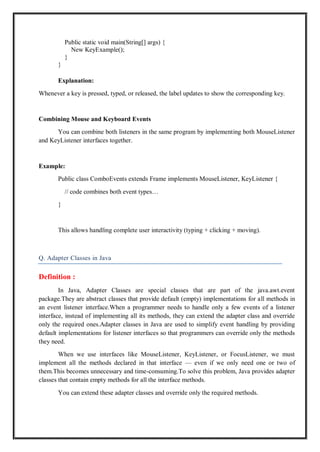 Public static void main(String[] args) {
New KeyExample();
}
}
Explanation:
Whenever a key is pressed, typed, or released, the label updates to show the corresponding key.
Combining Mouse and Keyboard Events
You can combine both listeners in the same program by implementing both MouseListener
and KeyListener interfaces together.
Example:
Public class ComboEvents extends Frame implements MouseListener, KeyListener {
// code combines both event types…
}
This allows handling complete user interactivity (typing + clicking + moving).
Q. Adapter Classes in Java
Definition :
In Java, Adapter Classes are special classes that are part of the java.awt.event
package.They are abstract classes that provide default (empty) implementations for all methods in
an event listener interface.When a programmer needs to handle only a few events of a listener
interface, instead of implementing all its methods, they can extend the adapter class and override
only the required ones.Adapter classes in Java are used to simplify event handling by providing
default implementations for listener interfaces so that programmers can override only the methods
they need.
When we use interfaces like MouseListener, KeyListener, or FocusListener, we must
implement all the methods declared in that interface — even if we only need one or two of
them.This becomes unnecessary and time-consuming.To solve this problem, Java provides adapter
classes that contain empty methods for all the interface methods.
You can extend these adapter classes and override only the required methods.
 