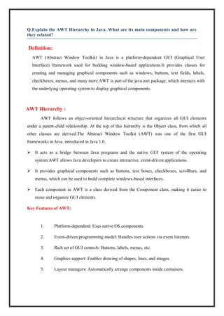 Q.Explain the AWT Hierarchy in Java. What are its main components and how are
they related?
Definition:
AWT (Abstract Window Toolkit) in Java is a platform-dependent GUI (Graphical User
Interface) framework used for building window-based applications.It provides classes for
creating and managing graphical components such as windows, buttons, text fields, labels,
checkboxes, menus, and many more.AWT is part of the java.awt package, which interacts with
the underlying operating system to display graphical components.
AWT Hierarchy :
AWT follows an object-oriented hierarchical structure that organizes all GUI elements
under a parent-child relationship. At the top of this hierarchy is the Object class, from which all
other classes are derived.The Abstract Window Toolkit (AWT) was one of the first GUI
frameworks in Java, introduced in Java 1.0.
 It acts as a bridge between Java programs and the native GUI system of the operating
system.AWT allows Java developers to create interactive, event-driven applications.
 It provides graphical components such as buttons, text boxes, checkboxes, scrollbars, and
menus, which can be used to build complete windows-based interfaces.
 Each component in AWT is a class derived from the Component class, making it easier to
reuse and organize GUI elements.
Key Features of AWT:
1. Platform-dependent: Uses native OS components.
2. Event-driven programming model: Handles user actions via event listeners.
3. Rich set of GUI controls: Buttons, labels, menus, etc.
4. Graphics support: Enables drawing of shapes, lines, and images.
5. Layout managers: Automatically arrange components inside containers.
 