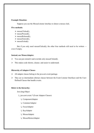 Example Situation:
Suppose you use the MouseListener interface to detect a mouse click.
Five methods:
 mouseClicked(),
 mousePressed(),
 mouseReleased(),
 mouseEntered(),
 mouseExited().
But if you only need mouseClicked(), the other four methods still need to be written —
even if empty.
Instead, use MouseAdapter.
 You can just extend it and override only mouseClicked().
 This makes code shorter, cleaner, and easier to understand.
Hierarchy of Adapter Classes
 All adapter classes belong to the java.awt.event package.
 They act as intermediate abstract classes between the Event Listener Interfaces and the User-
Defined Classes that handle events.
Below is the hierarchy:
Java.lang.Object
↳ java.awt.event.* (Event Adapter Classes)
↳ ComponentAdapter
↳ ContainerAdapter
↳ FocusAdapter
↳ KeyAdapter
↳ MouseAdapter
↳ MouseMotionAdapter
 