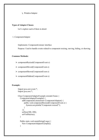 ↳ WindowAdapter
Types of Adapter Classes
Let’s explore each of them in detail:
1. ComponentAdapter
Implements: ComponentListener interface
Purpose: Used to handle events related to component resizing, moving, hiding, or showing.
Common Methods:
 componentResized(ComponentEvent e)
 componentMoved(ComponentEvent e)
 componentShown(ComponentEvent e)
 componentHidden(ComponentEvent e)
Example:
Import java.awt.event.*;
Import java.awt.*;
Class ComponentAdapterExample extends Frame {
ComponentAdapterExample() {
addComponentListener(new ComponentAdapter() {
public void componentResized(ComponentEvent e) {
System.out.println(“Component resized!”);
}
});
setSize(300, 200);
setVisible(true);
}
Public static void main(String[] args) {
New ComponentAdapterExample();
}
 