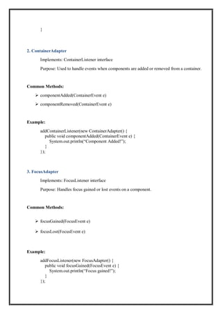 }
2. ContainerAdapter
Implements: ContainerListener interface
Purpose: Used to handle events when components are added or removed from a container.
Common Methods:
 componentAdded(ContainerEvent e)
 componentRemoved(ContainerEvent e)
Example:
addContainerListener(new ContainerAdapter() {
public void componentAdded(ContainerEvent e) {
System.out.println(“Component Added!”);
}
});
3. FocusAdapter
Implements: FocusListener interface
Purpose: Handles focus gained or lost events on a component.
Common Methods:
 focusGained(FocusEvent e)
 focusLost(FocusEvent e)
Example:
addFocusListener(new FocusAdapter() {
public void focusGained(FocusEvent e) {
System.out.println(“Focus gained!”);
}
});
 